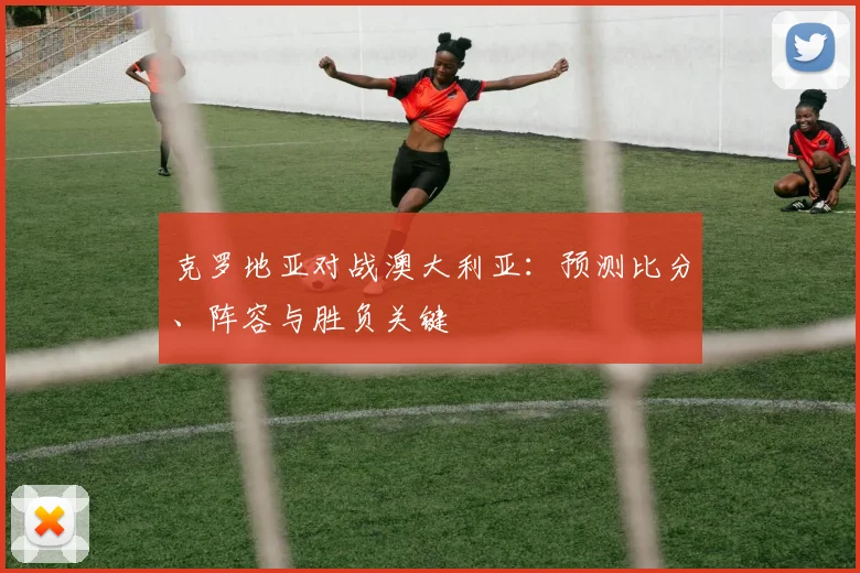 克罗地亚对战澳大利亚：预测比分、阵容与胜负关键