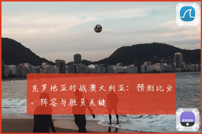克罗地亚对战澳大利亚：预测比分、阵容与胜负关键