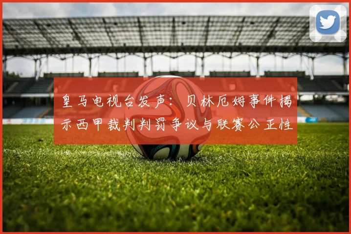 皇马电视台发声：贝林厄姆事件揭示西甲裁判判罚争议与联赛公正性探讨