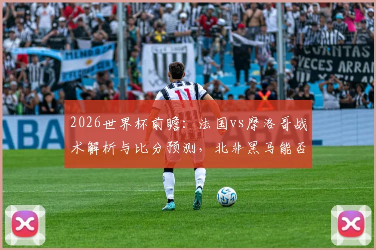 2026世界杯前瞻：法国vs摩洛哥战术解析与比分预测，北非黑马能否成功复仇？