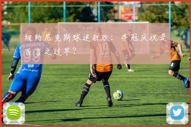纽约尼克斯球迷狂欢：夺冠庆祝是否言之过早？