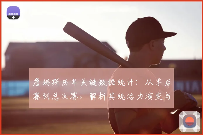 詹姆斯历年关键数据统计：从季后赛到总决赛，解析其统治力演变与巅峰对比