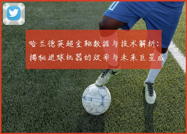 哈兰德英超金靴数据与技术解析：揭秘进球机器的效率与未来巨星成长路径