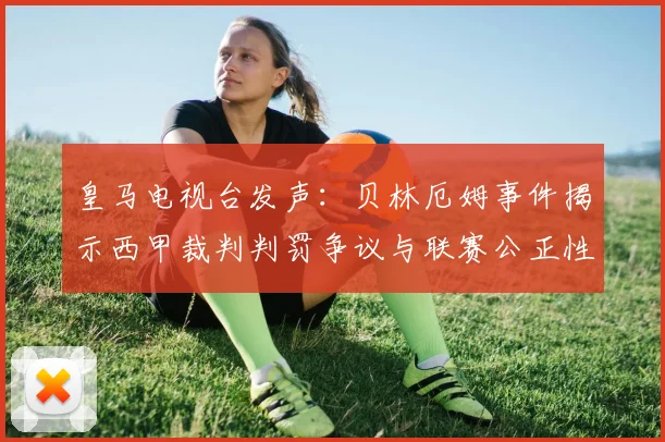 皇马电视台发声：贝林厄姆事件揭示西甲裁判判罚争议与联赛公正性探讨