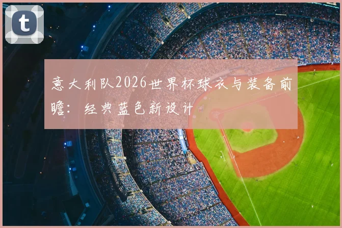 意大利队2026世界杯球衣与装备前瞻：经典蓝色新设计