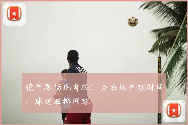 德甲赛场现奇观：为抗议开球时间，球迷狂掷网球