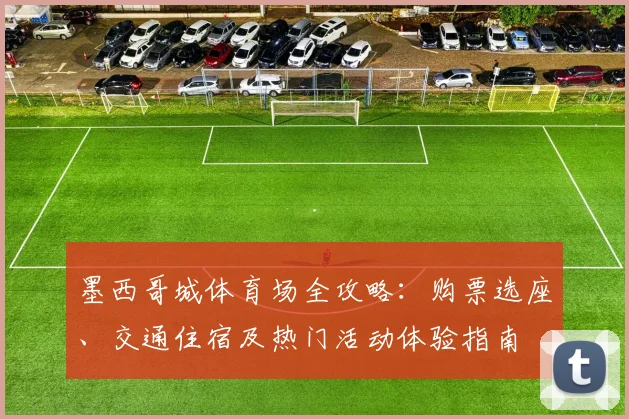 墨西哥城体育场全攻略：购票选座、交通住宿及热门活动体验指南