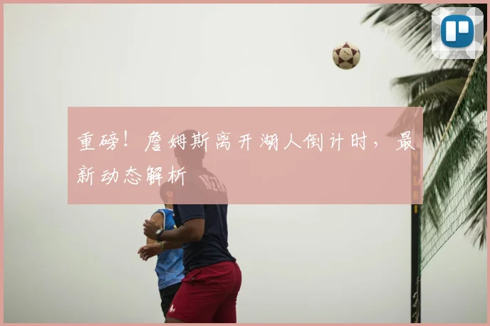 重磅！詹姆斯离开湖人倒计时，最新动态解析