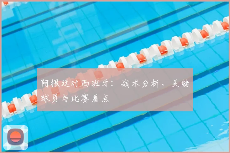 阿根廷对西班牙：战术分析、关键球员与比赛看点