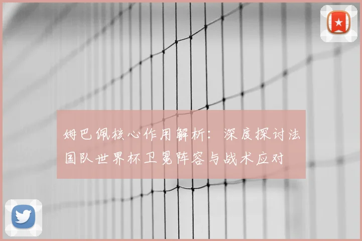 姆巴佩核心作用解析：深度探讨法国队世界杯卫冕阵容与战术应对