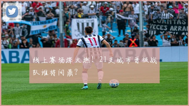 线上赛场烽火燃！21支城市晋级战队谁将问鼎？