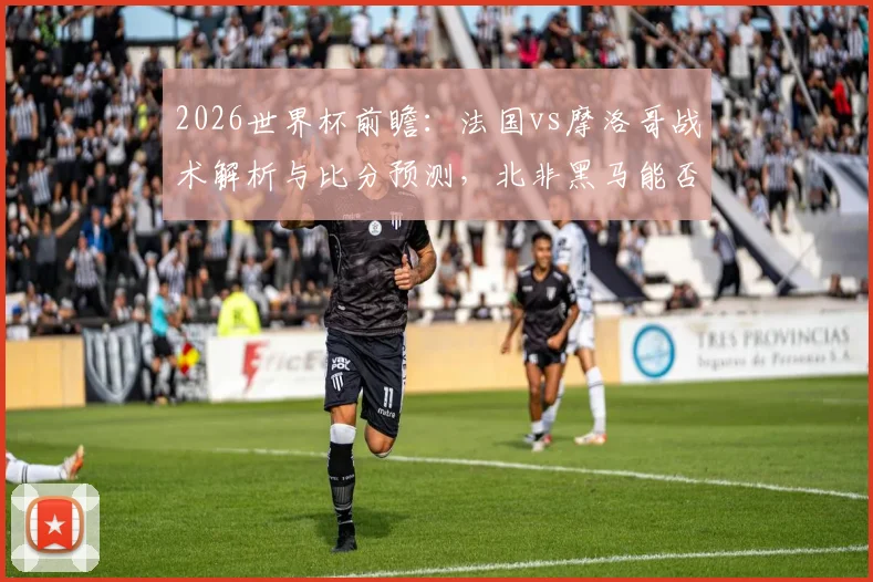2026世界杯前瞻：法国vs摩洛哥战术解析与比分预测，北非黑马能否成功复仇？