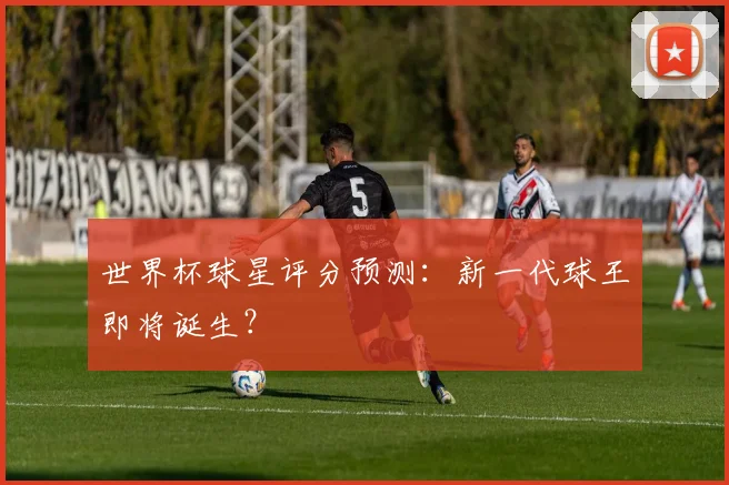 世界杯球星评分预测：新一代球王即将诞生？