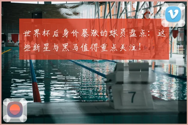 世界杯后身价暴涨的球员盘点：这些新星与黑马值得重点关注！